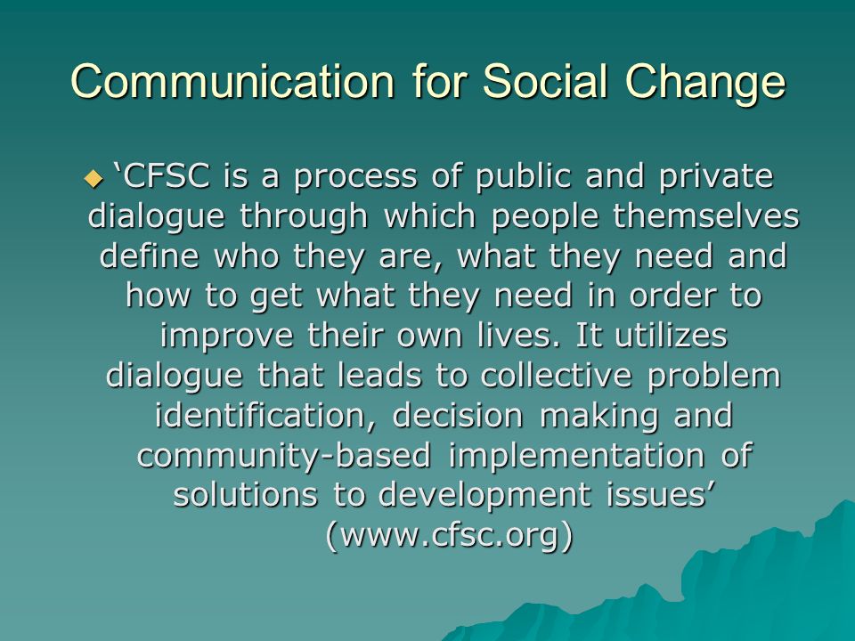 Communication for Social Change  ‘CFSC is a process of public and private dialogue through which people themselves define who they are, what they need and how to get what they need in order to improve their own lives.