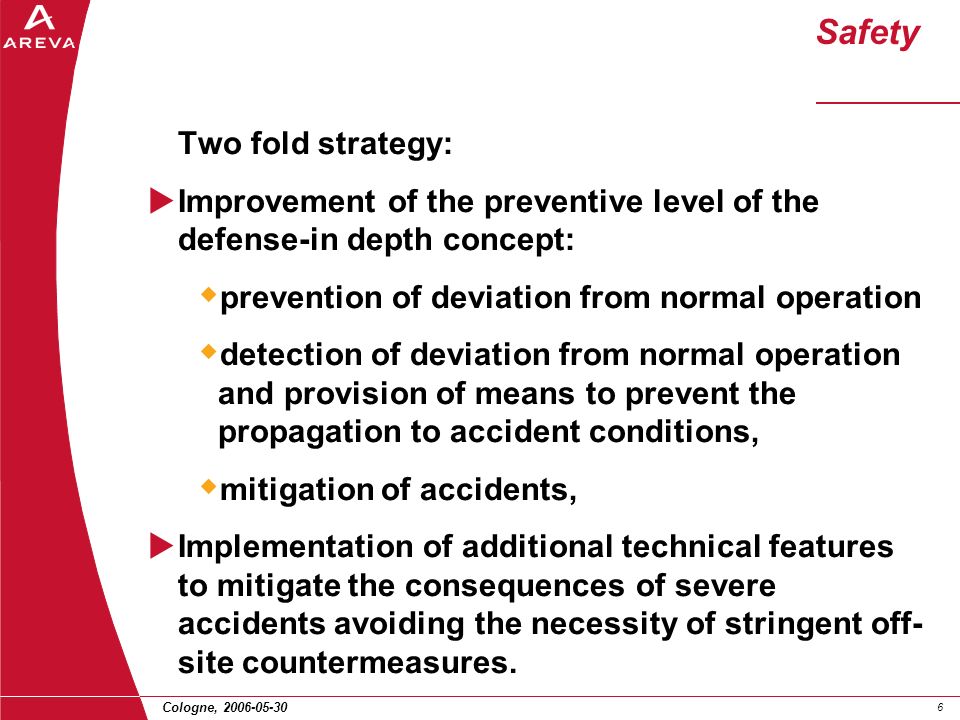Cologne, Safety Two fold strategy:  Improvement of the preventive level of the defense-in depth concept:  prevention of deviation from normal operation  detection of deviation from normal operation and provision of means to prevent the propagation to accident conditions,  mitigation of accidents,  Implementation of additional technical features to mitigate the consequences of severe accidents avoiding the necessity of stringent off- site countermeasures.