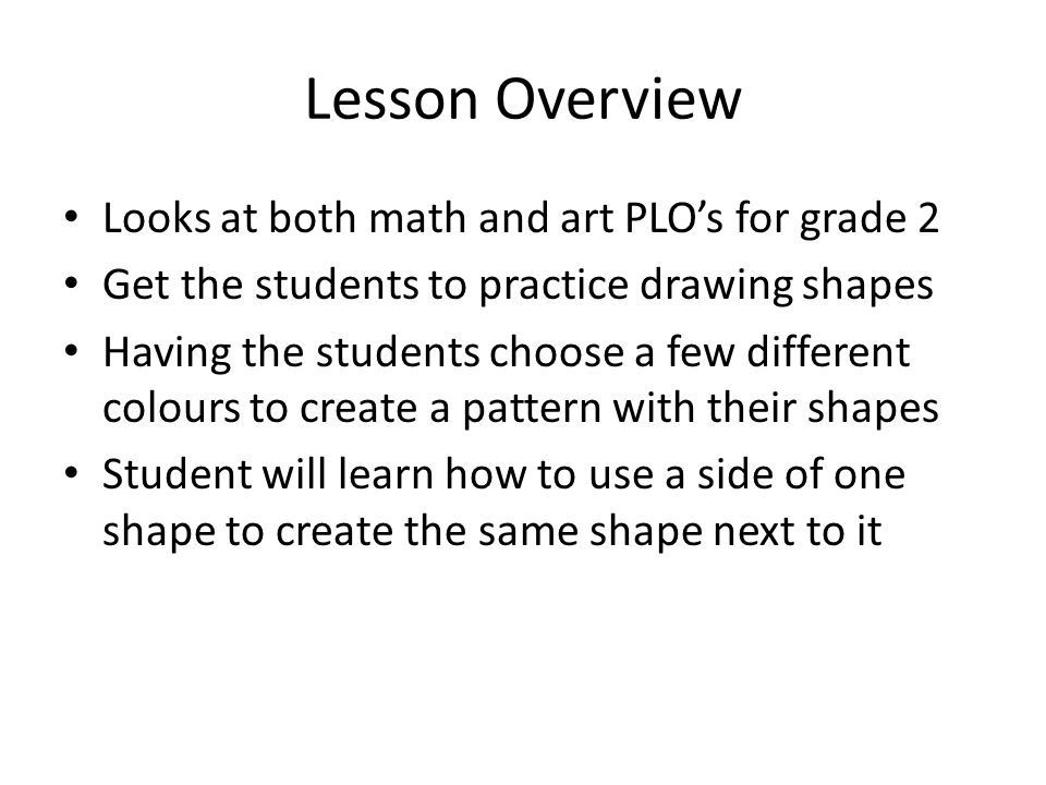 Lesson Overview Looks at both math and art PLO’s for grade 2 Get the students to practice drawing shapes Having the students choose a few different colours to create a pattern with their shapes Student will learn how to use a side of one shape to create the same shape next to it