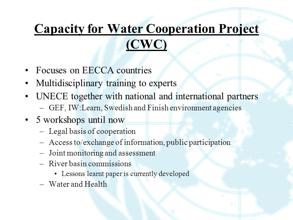 Capacity for Water Cooperation Project (CWC) Focuses on EECCA countries Multidisciplinary training to experts UNECE together with national and international partners –GEF, IW:Learn, Swedish and Finish environment agencies 5 workshops until now –Legal basis of cooperation –Access to/exchange of information, public participation –Joint monitoring and assessment –River basin commissions Lessons learnt paper is currently developed –Water and Health