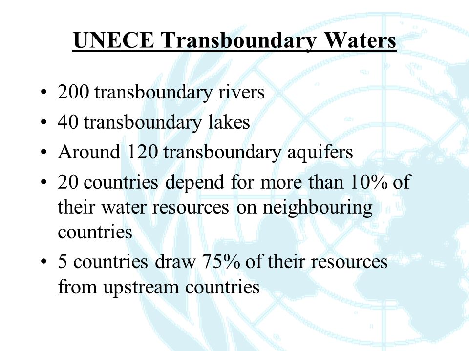 UNECE Transboundary Waters 200 transboundary rivers 40 transboundary lakes Around 120 transboundary aquifers 20 countries depend for more than 10% of their water resources on neighbouring countries 5 countries draw 75% of their resources from upstream countries
