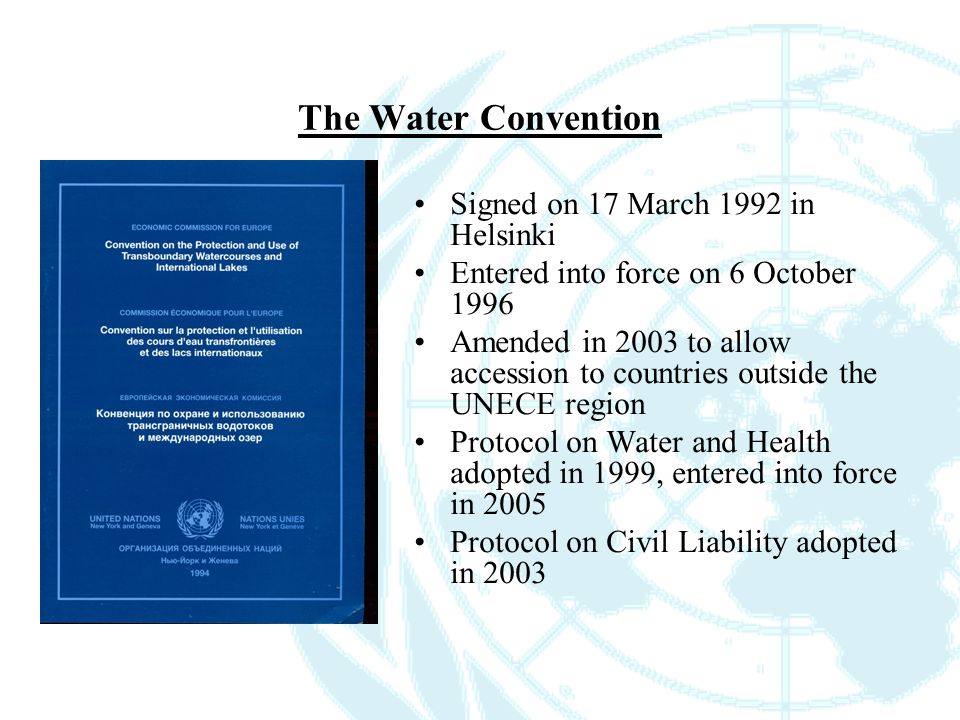 The Water Convention Signed on 17 March 1992 in Helsinki Entered into force on 6 October 1996 Amended in 2003 to allow accession to countries outside the UNECE region Protocol on Water and Health adopted in 1999, entered into force in 2005 Protocol on Civil Liability adopted in 2003