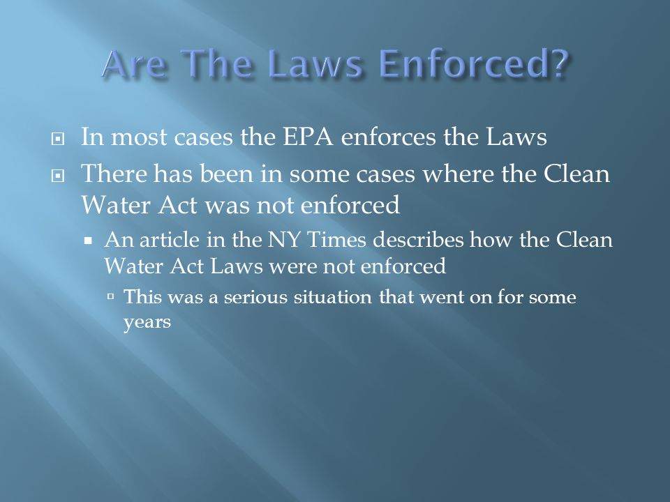  In most cases the EPA enforces the Laws  There has been in some cases where the Clean Water Act was not enforced  An article in the NY Times describes how the Clean Water Act Laws were not enforced  This was a serious situation that went on for some years
