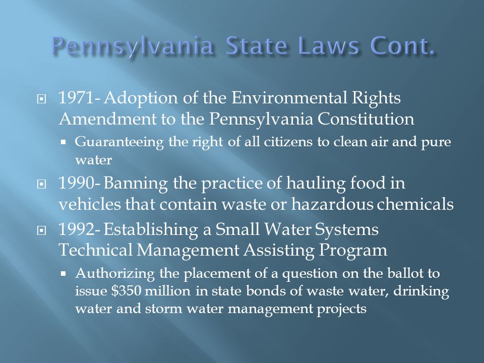  Adoption of the Environmental Rights Amendment to the Pennsylvania Constitution  Guaranteeing the right of all citizens to clean air and pure water  Banning the practice of hauling food in vehicles that contain waste or hazardous chemicals  Establishing a Small Water Systems Technical Management Assisting Program  Authorizing the placement of a question on the ballot to issue $350 million in state bonds of waste water, drinking water and storm water management projects