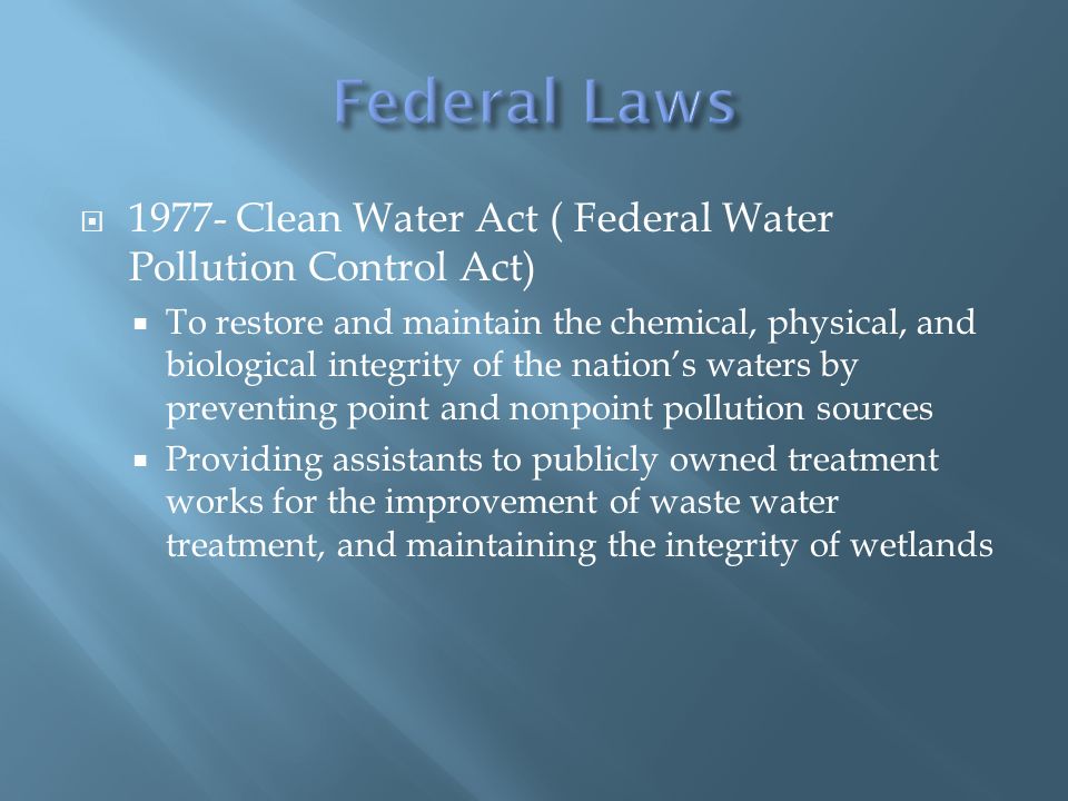 Clean Water Act ( Federal Water Pollution Control Act)  To restore and maintain the chemical, physical, and biological integrity of the nation’s waters by preventing point and nonpoint pollution sources  Providing assistants to publicly owned treatment works for the improvement of waste water treatment, and maintaining the integrity of wetlands