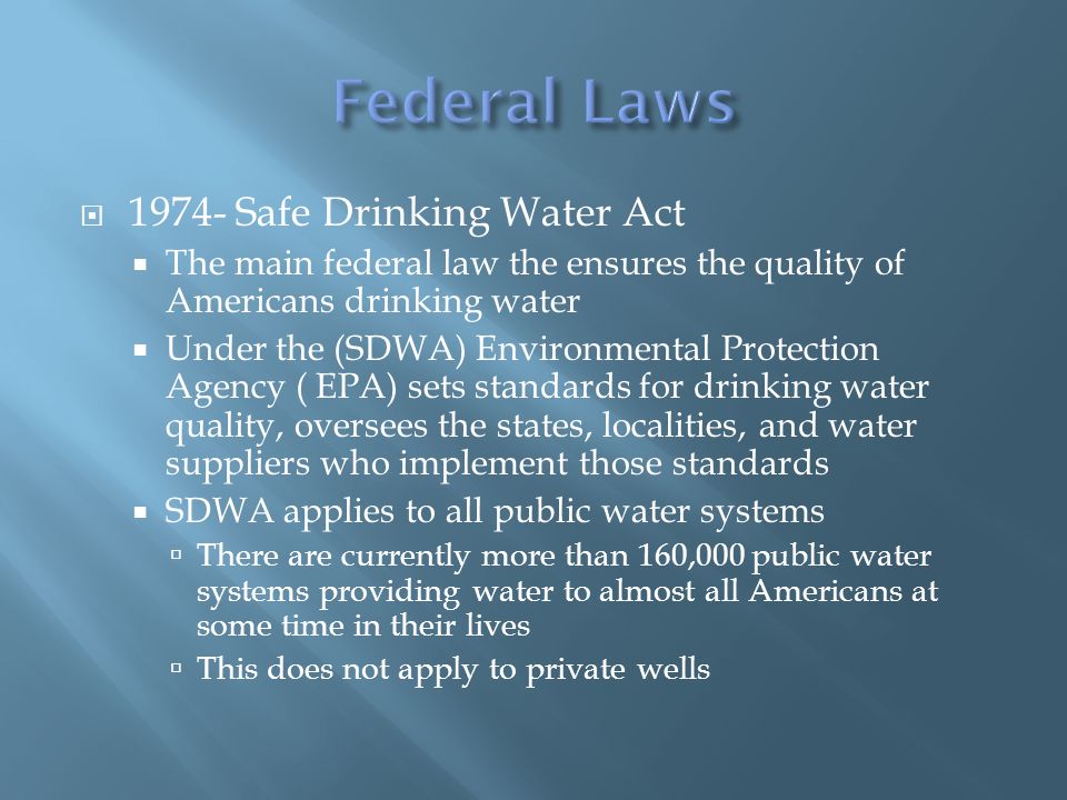  Safe Drinking Water Act  The main federal law the ensures the quality of Americans drinking water  Under the (SDWA) Environmental Protection Agency ( EPA) sets standards for drinking water quality, oversees the states, localities, and water suppliers who implement those standards  SDWA applies to all public water systems  There are currently more than 160,000 public water systems providing water to almost all Americans at some time in their lives  This does not apply to private wells