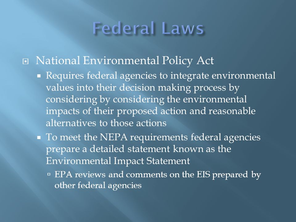  National Environmental Policy Act  Requires federal agencies to integrate environmental values into their decision making process by considering by considering the environmental impacts of their proposed action and reasonable alternatives to those actions  To meet the NEPA requirements federal agencies prepare a detailed statement known as the Environmental Impact Statement  EPA reviews and comments on the EIS prepared by other federal agencies