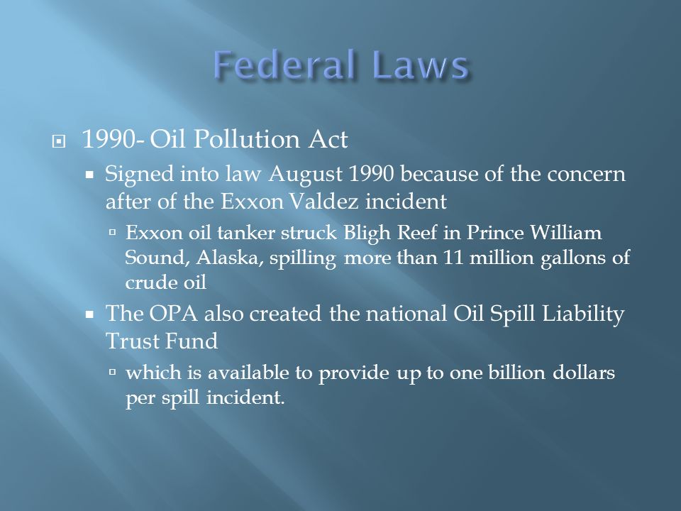  Oil Pollution Act  Signed into law August 1990 because of the concern after of the Exxon Valdez incident  Exxon oil tanker struck Bligh Reef in Prince William Sound, Alaska, spilling more than 11 million gallons of crude oil  The OPA also created the national Oil Spill Liability Trust Fund  which is available to provide up to one billion dollars per spill incident.