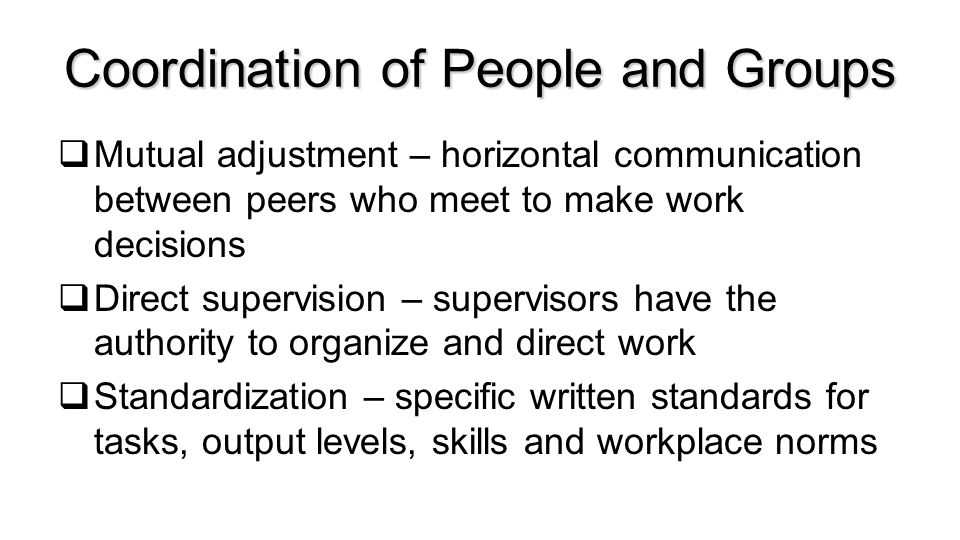 Coordination of People and Groups  Mutual adjustment – horizontal communication between peers who meet to make work decisions  Direct supervision – supervisors have the authority to organize and direct work  Standardization – specific written standards for tasks, output levels, skills and workplace norms Copyright Cengage ©
