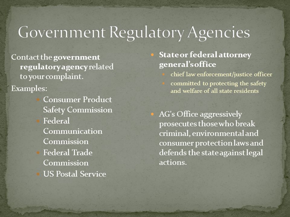  A private, non-government agency available at local and state levels  Logs complaints from consumers  Passes complaint information to businesses that are members, frequently resolving issue  Makes complaints available for public viewing  Tries to steer consumers to reliable businesses that conduct business ethically