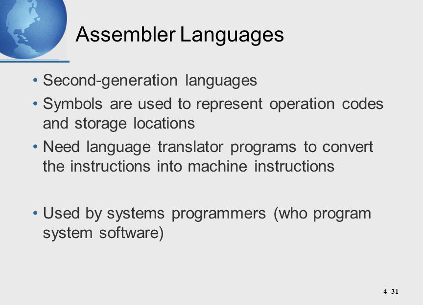 4- 31 Assembler Languages Second-generation languages Symbols are used to represent operation codes and storage locations Need language translator programs to convert the instructions into machine instructions Used by systems programmers (who program system software)