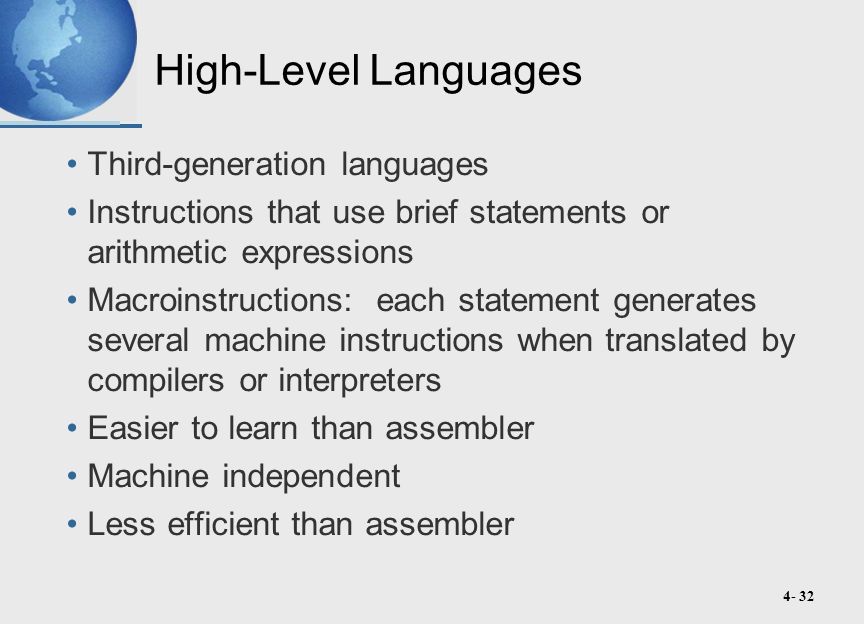 4- 32 High-Level Languages Third-generation languages Instructions that use brief statements or arithmetic expressions Macroinstructions: each statement generates several machine instructions when translated by compilers or interpreters Easier to learn than assembler Machine independent Less efficient than assembler
