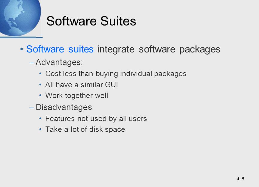4- 9 Software Suites Software suites integrate software packages –Advantages: Cost less than buying individual packages All have a similar GUI Work together well –Disadvantages Features not used by all users Take a lot of disk space