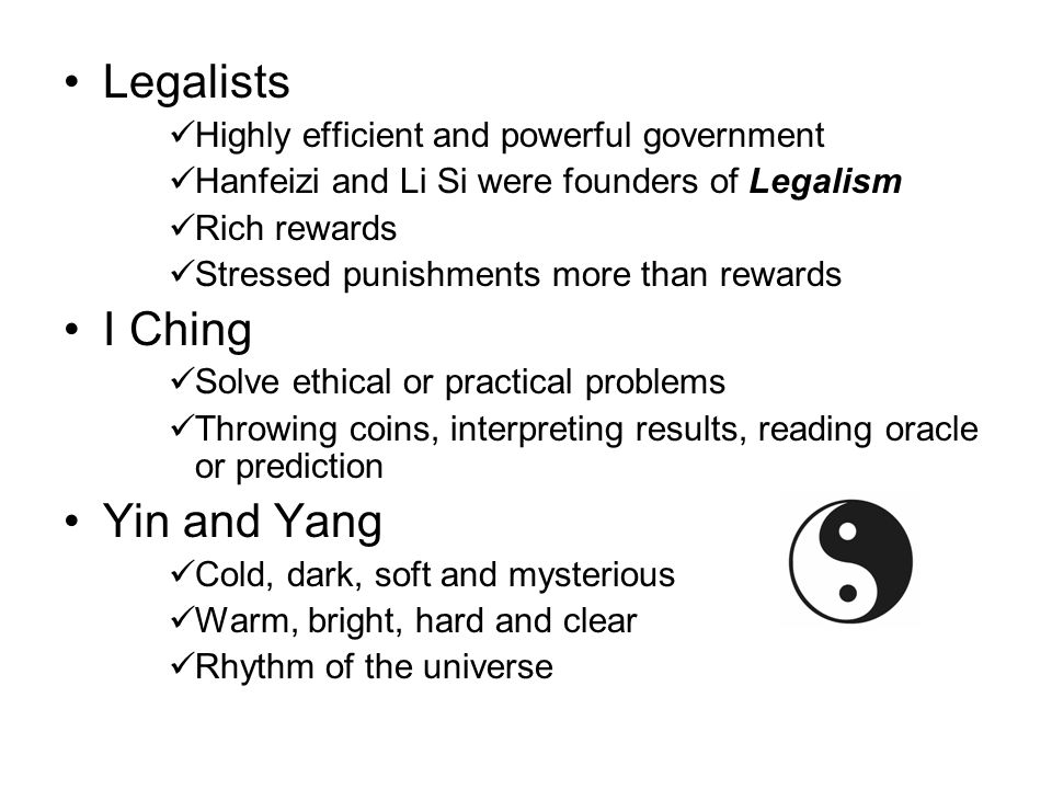 Legalists Highly efficient and powerful government Hanfeizi and Li Si were founders of Legalism Rich rewards Stressed punishments more than rewards I Ching Solve ethical or practical problems Throwing coins, interpreting results, reading oracle or prediction Yin and Yang Cold, dark, soft and mysterious Warm, bright, hard and clear Rhythm of the universe