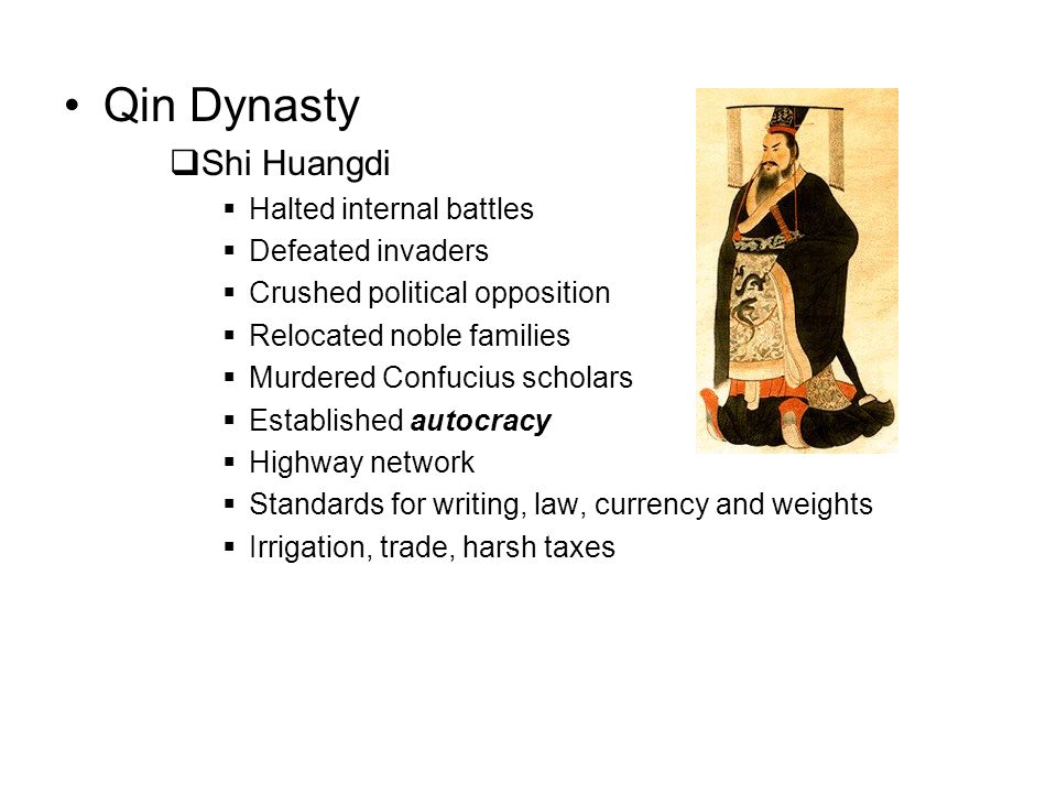 Qin Dynasty  Shi Huangdi  Halted internal battles  Defeated invaders  Crushed political opposition  Relocated noble families  Murdered Confucius scholars  Established autocracy  Highway network  Standards for writing, law, currency and weights  Irrigation, trade, harsh taxes