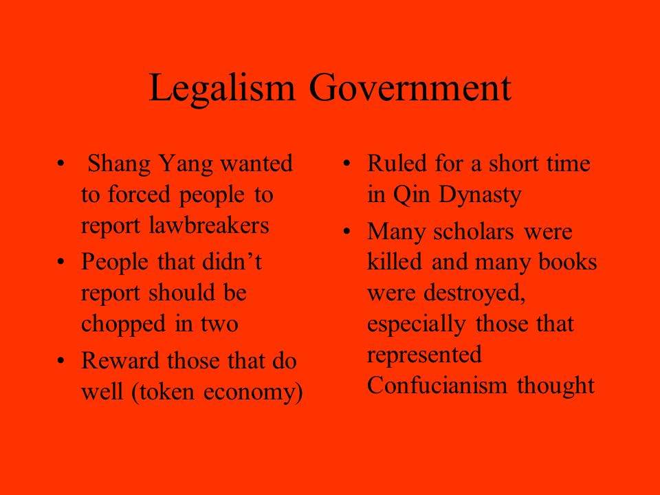 Legalism Government Shang Yang wanted to forced people to report lawbreakers People that didn’t report should be chopped in two Reward those that do well (token economy) Ruled for a short time in Qin Dynasty Many scholars were killed and many books were destroyed, especially those that represented Confucianism thought