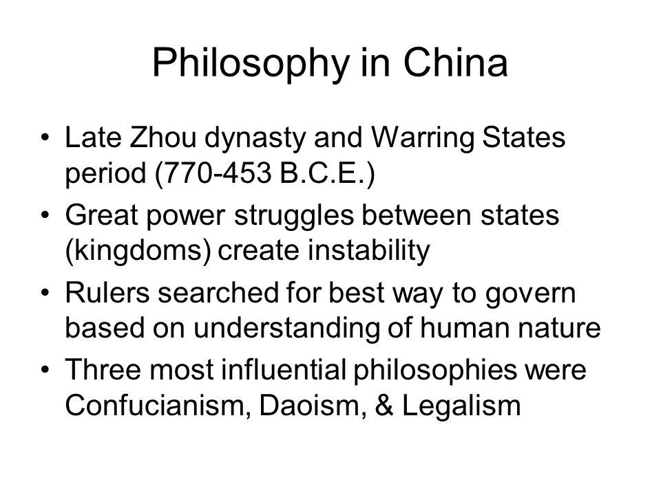 Philosophy in China Late Zhou dynasty and Warring States period ( B.C.E.) Great power struggles between states (kingdoms) create instability Rulers searched for best way to govern based on understanding of human nature Three most influential philosophies were Confucianism, Daoism, & Legalism