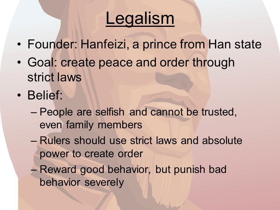 Legalism Founder: Hanfeizi, a prince from Han state Goal: create peace and order through strict laws Belief: –People are selfish and cannot be trusted, even family members –Rulers should use strict laws and absolute power to create order –Reward good behavior, but punish bad behavior severely
