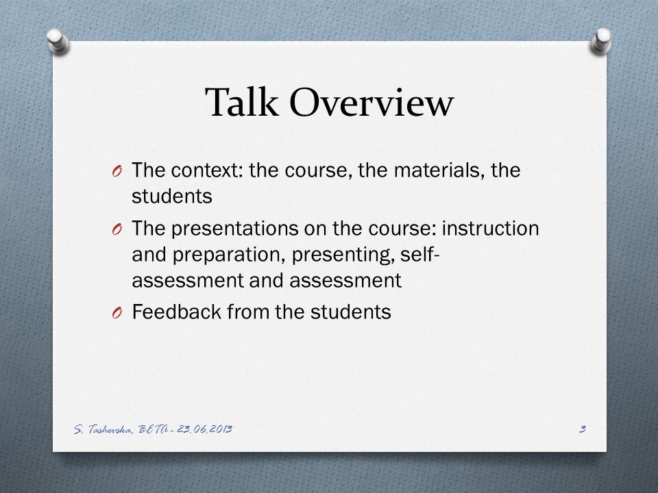 Talk Overview O The context: the course, the materials, the students O The presentations on the course: instruction and preparation, presenting, self- assessment and assessment O Feedback from the students S.