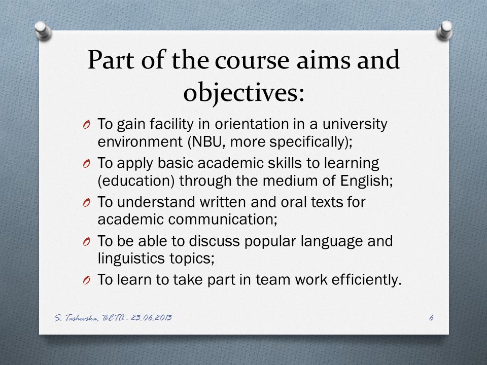 Part of the course aims and objectives: O To gain facility in orientation in a university environment (NBU, more specifically); O To apply basic academic skills to learning (education) through the medium of English; O To understand written and oral texts for academic communication; O To be able to discuss popular language and linguistics topics; O To learn to take part in team work efficiently.