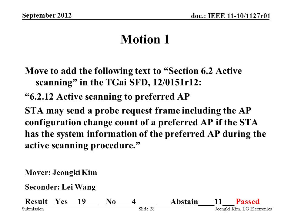 Submission doc.: IEEE 11-10/1127r01 Motion 1 Move to add the following text to Section 6.2 Active scanning in the TGai SFD, 12/0151r12: Active scanning to preferred AP STA may send a probe request frame including the AP configuration change count of a preferred AP if the STA has the system information of the preferred AP during the active scanning procedure. Mover: Jeongki Kim Seconder: Lei Wang Result Yes 19 No 4 Abstain____11___ Passed Slide 28Jeongki Kim, LG Electronics September 2012