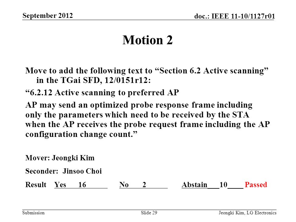 Submission doc.: IEEE 11-10/1127r01 Motion 2 Move to add the following text to Section 6.2 Active scanning in the TGai SFD, 12/0151r12: Active scanning to preferred AP AP may send an optimized probe response frame including only the parameters which need to be received by the STA when the AP receives the probe request frame including the AP configuration change count. Mover: Jeongki Kim Seconder: Jinsoo Choi Result Yes 16 No 2 Abstain___10____ Passed Slide 29Jeongki Kim, LG Electronics September 2012