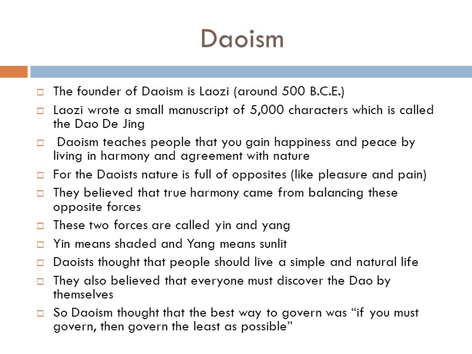 Daoism  The founder of Daoism is Laozi (around 500 B.C.E.)  Laozi wrote a small manuscript of 5,000 characters which is called the Dao De Jing  Daoism teaches people that you gain happiness and peace by living in harmony and agreement with nature  For the Daoists nature is full of opposites (like pleasure and pain)  They believed that true harmony came from balancing these opposite forces  These two forces are called yin and yang  Yin means shaded and Yang means sunlit  Daoists thought that people should live a simple and natural life  They also believed that everyone must discover the Dao by themselves  So Daoism thought that the best way to govern was if you must govern, then govern the least as possible