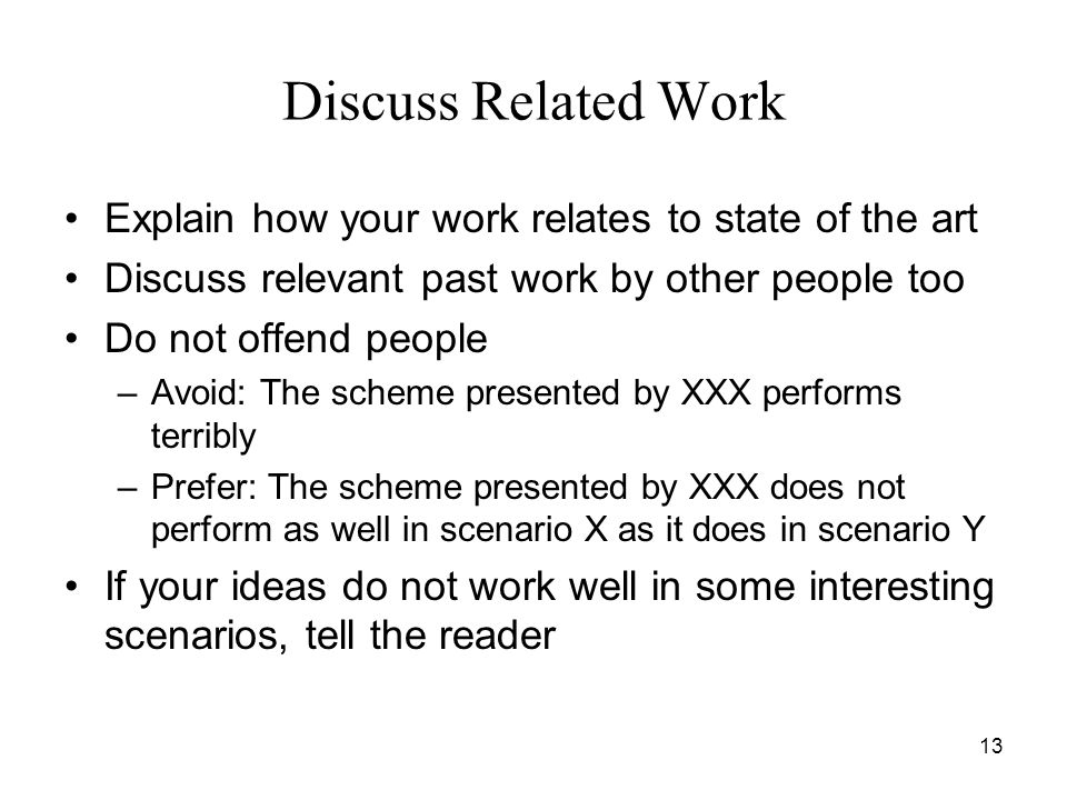 13 Discuss Related Work Explain how your work relates to state of the art Discuss relevant past work by other people too Do not offend people –Avoid: The scheme presented by XXX performs terribly –Prefer: The scheme presented by XXX does not perform as well in scenario X as it does in scenario Y If your ideas do not work well in some interesting scenarios, tell the reader