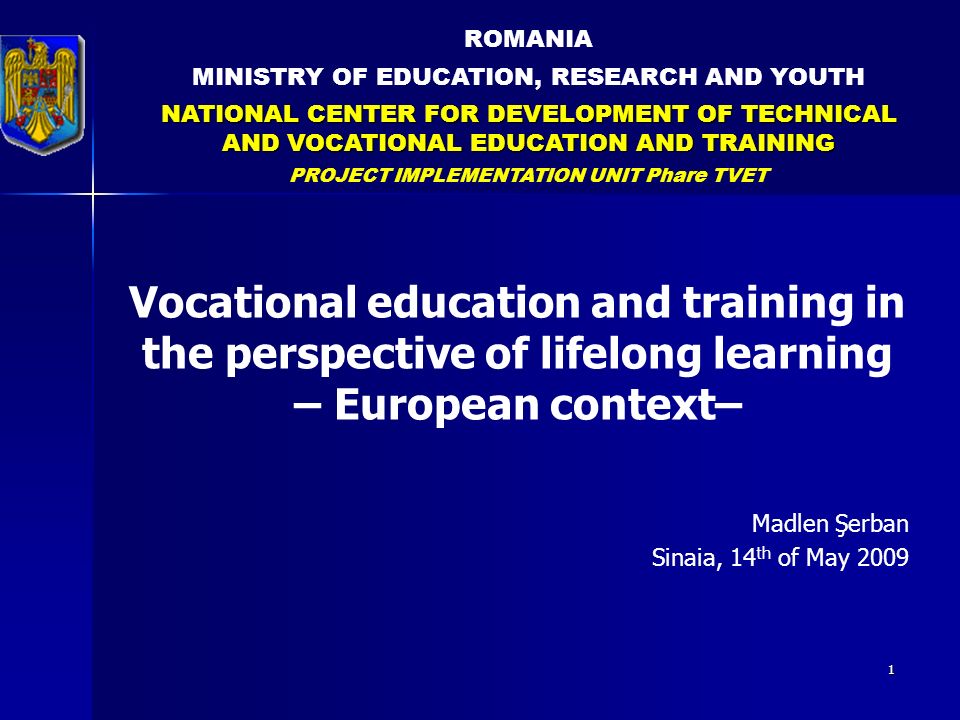 1 ROMANIA MINISTRY OF EDUCATION, RESEARCH AND YOUTH NATIONAL CENTER FOR DEVELOPMENT OF TECHNICAL AND VOCATIONAL EDUCATION AND TRAINING PROJECT IMPLEMENTATION UNIT Phare TVET Vocational education and training in the perspective of lifelong learning – European context– Madlen Şerban Sinaia, 14 th of May 2009