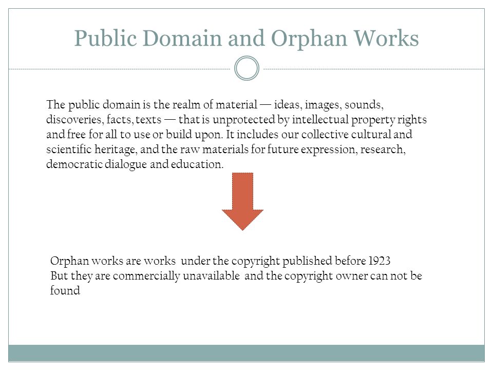 Public Domain and Orphan Works The public domain is the realm of material — ideas, images, sounds, discoveries, facts, texts — that is unprotected by intellectual property rights and free for all to use or build upon.