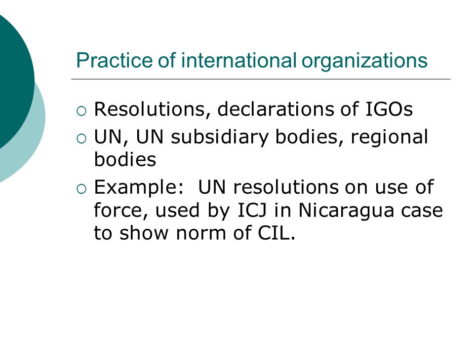Practice of international organizations  Resolutions, declarations of IGOs  UN, UN subsidiary bodies, regional bodies  Example: UN resolutions on use of force, used by ICJ in Nicaragua case to show norm of CIL.