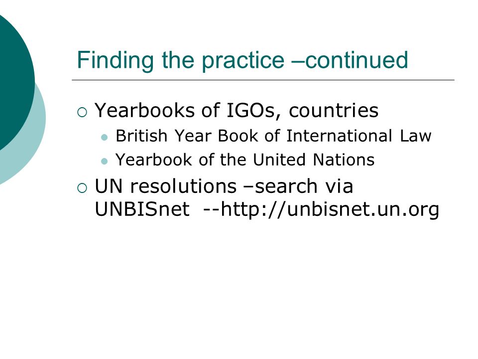 Finding the practice –continued  Yearbooks of IGOs, countries British Year Book of International Law Yearbook of the United Nations  UN resolutions –search via UNBISnet --