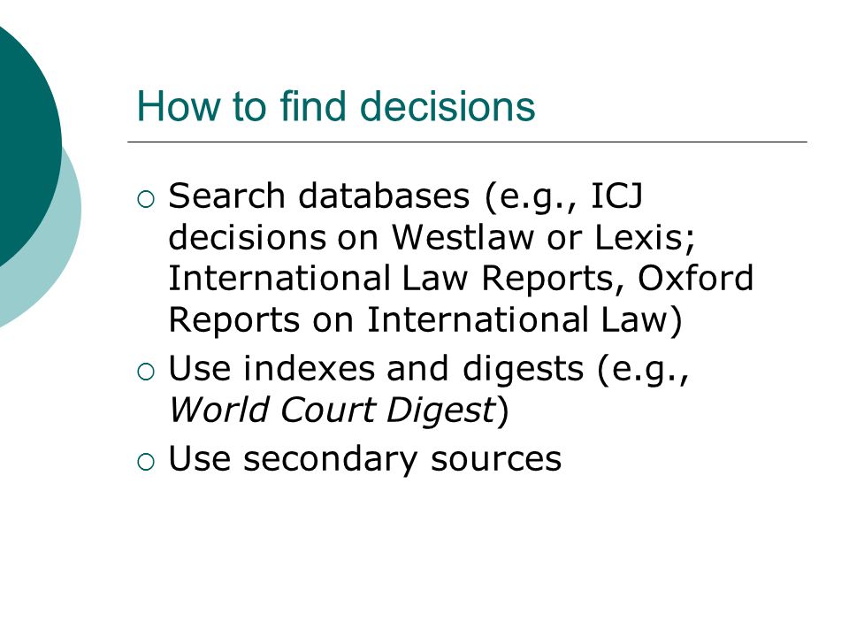 How to find decisions  Search databases (e.g., ICJ decisions on Westlaw or Lexis; International Law Reports, Oxford Reports on International Law)  Use indexes and digests (e.g., World Court Digest)  Use secondary sources