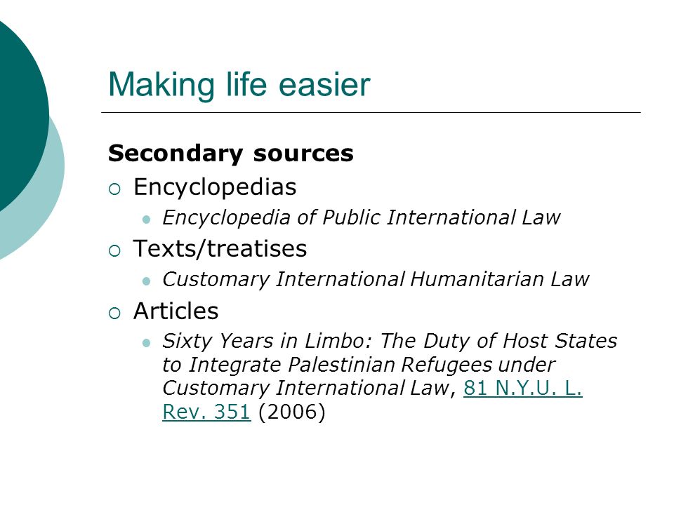 Making life easier Secondary sources  Encyclopedias Encyclopedia of Public International Law  Texts/treatises Customary International Humanitarian Law  Articles Sixty Years in Limbo: The Duty of Host States to Integrate Palestinian Refugees under Customary International Law, 81 N.Y.U.