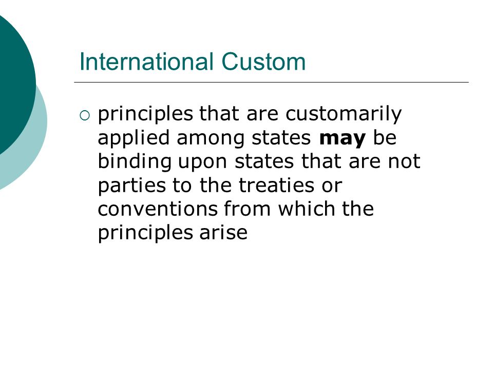 International Custom  principles that are customarily applied among states may be binding upon states that are not parties to the treaties or conventions from which the principles arise
