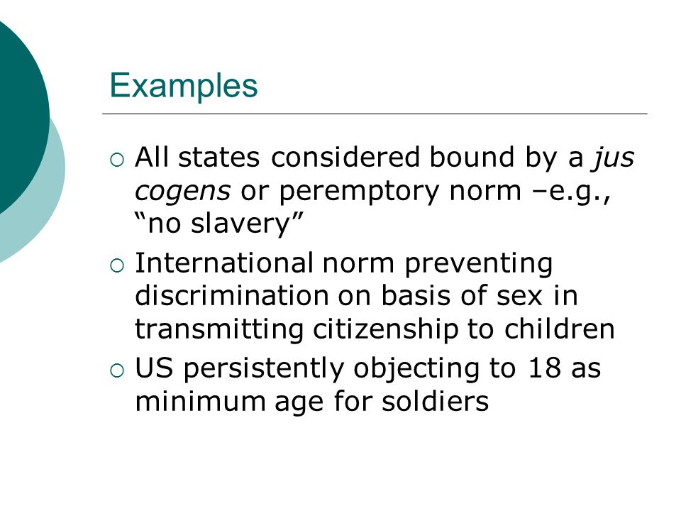 Examples  All states considered bound by a jus cogens or peremptory norm –e.g., no slavery  International norm preventing discrimination on basis of sex in transmitting citizenship to children  US persistently objecting to 18 as minimum age for soldiers