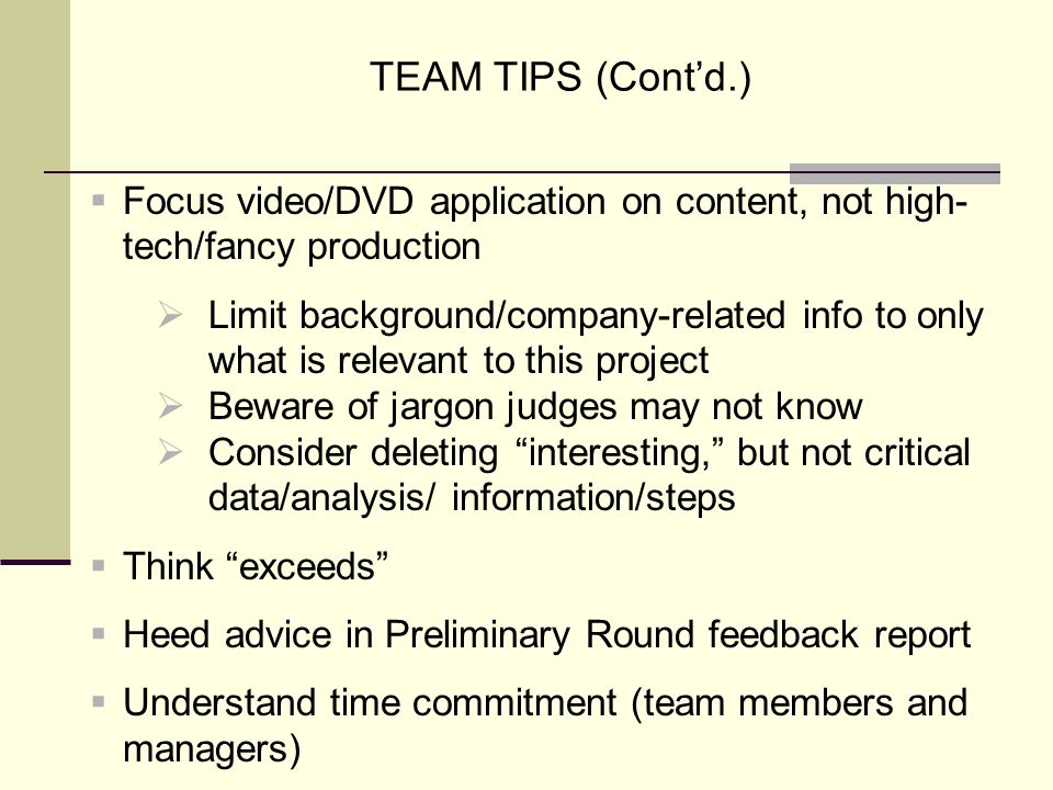 TEAM TIPS (Cont’d.)  Focus video/DVD application on content, not high- tech/fancy production  Limit background/company-related info to only what is relevant to this project  Beware of jargon judges may not know  Consider deleting interesting, but not critical data/analysis/ information/steps  Think exceeds  Heed advice in Preliminary Round feedback report  Understand time commitment (team members and managers)
