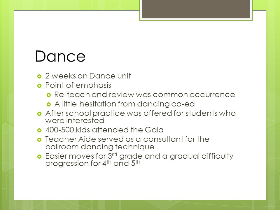 Dance  2 weeks on Dance unit  Point of emphasis  Re-teach and review was common occurrence  A little hesitation from dancing co-ed  After school practice was offered for students who were interested  kids attended the Gala  Teacher Aide served as a consultant for the ballroom dancing technique  Easier moves for 3 rd grade and a gradual difficulty progression for 4 th and 5 th