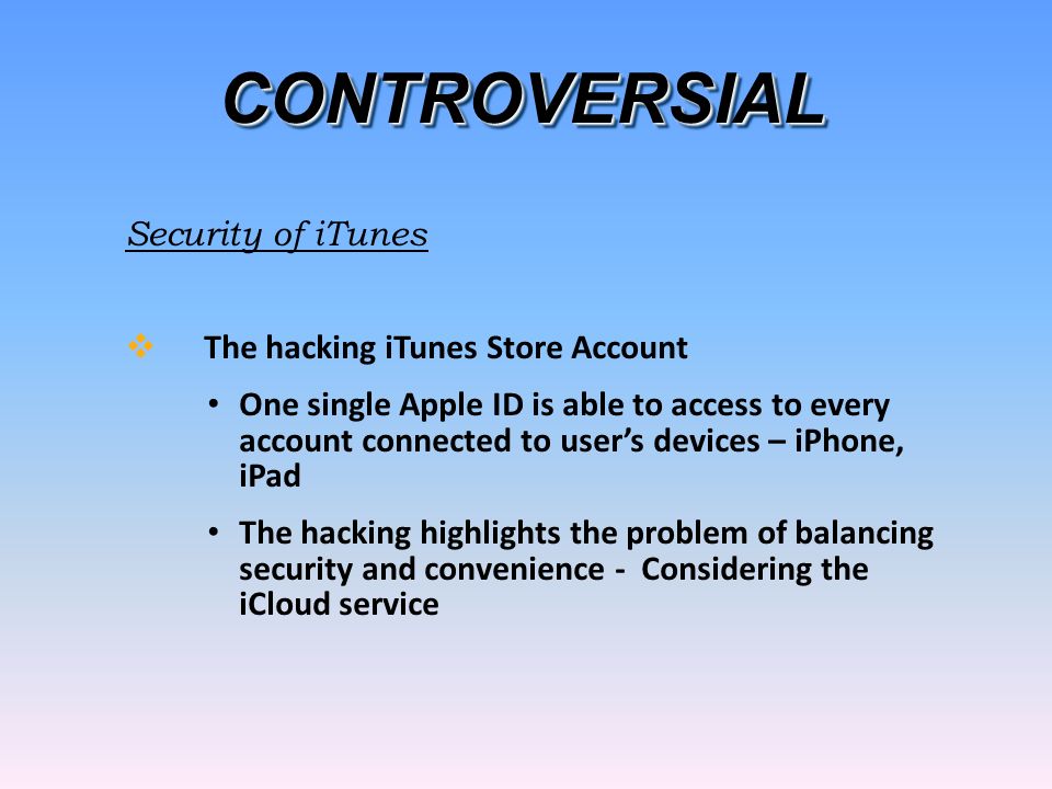 CONTROVERSIALCONTROVERSIAL Security of iTunes  The hacking iTunes Store Account One single Apple ID is able to access to every account connected to user’s devices – iPhone, iPad The hacking highlights the problem of balancing security and convenience - Considering the iCloud service