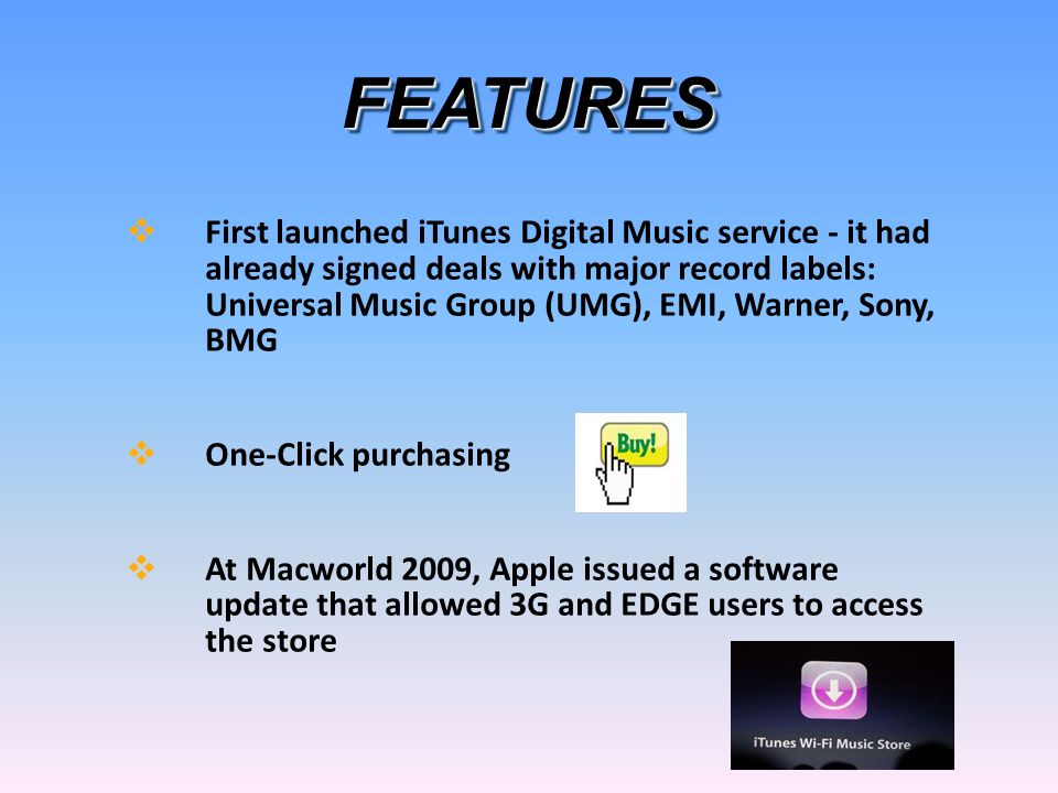 FEATURESFEATURES  First launched iTunes Digital Music service - it had already signed deals with major record labels: Universal Music Group (UMG), EMI, Warner, Sony, BMG  One-Click purchasing  At Macworld 2009, Apple issued a software update that allowed 3G and EDGE users to access the store