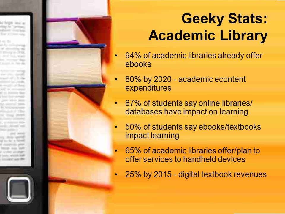 Geeky Stats: Academic Library 94% of academic libraries already offer ebooks 80% by academic econtent expenditures 87% of students say online libraries/ databases have impact on learning 50% of students say ebooks/textbooks impact learning 65% of academic libraries offer/plan to offer services to handheld devices 25% by digital textbook revenues