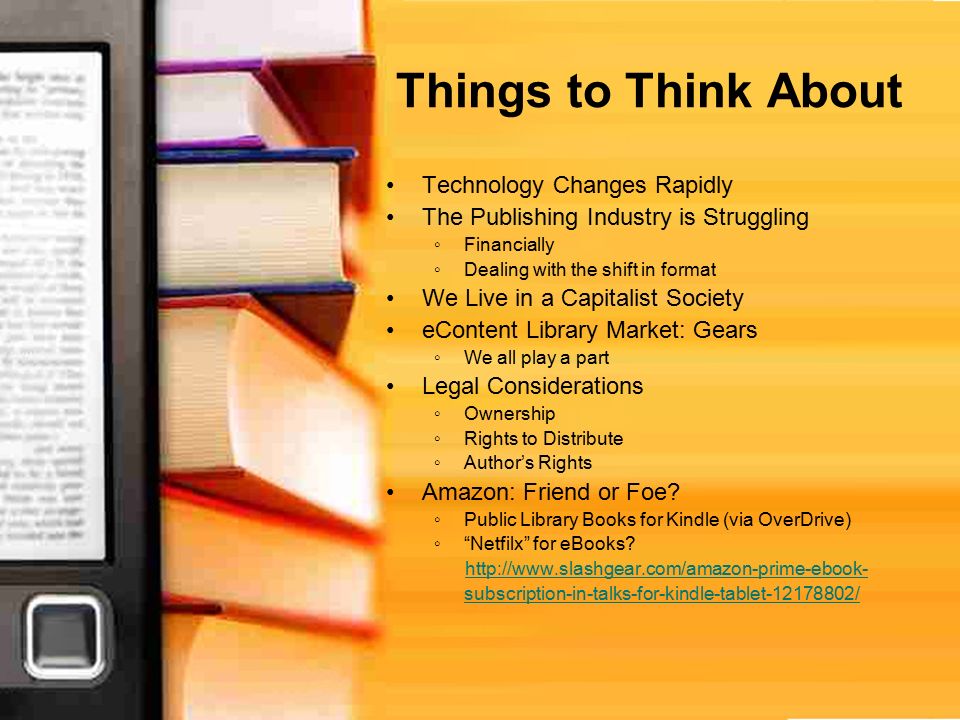 Things to Think About Technology Changes Rapidly The Publishing Industry is Struggling ◦Financially ◦Dealing with the shift in format We Live in a Capitalist Society eContent Library Market: Gears ◦We all play a part Legal Considerations ◦Ownership ◦Rights to Distribute ◦Author’s Rights Amazon: Friend or Foe.
