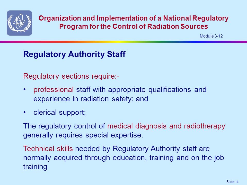 Slide 14 Organization and Implementation of a National Regulatory Program for the Control of Radiation Sources Module 3-12 Regulatory sections require:- professional staff with appropriate qualifications and experience in radiation safety; and Regulatory Authority Staff clerical support; The regulatory control of medical diagnosis and radiotherapy generally requires special expertise.