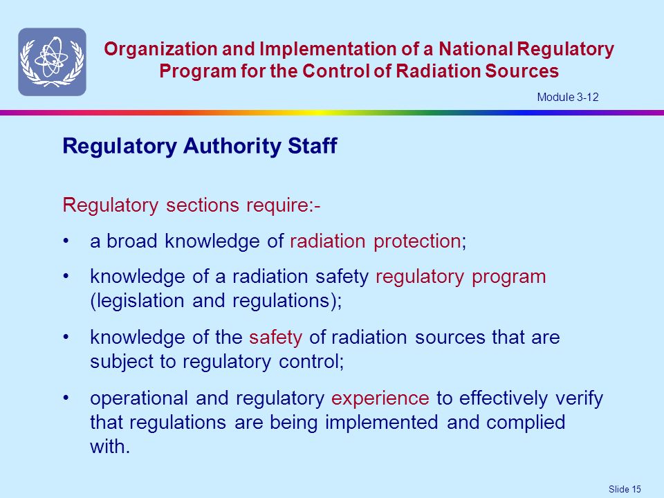 Slide 15 Organization and Implementation of a National Regulatory Program for the Control of Radiation Sources Module 3-12 knowledge of a radiation safety regulatory program (legislation and regulations); knowledge of the safety of radiation sources that are subject to regulatory control; operational and regulatory experience to effectively verify that regulations are being implemented and complied with.