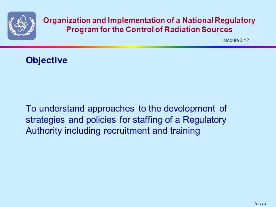 Slide 2 Organization and Implementation of a National Regulatory Program for the Control of Radiation Sources Module 3-12 To understand approaches to the development of strategies and policies for staffing of a Regulatory Authority including recruitment and training Objective