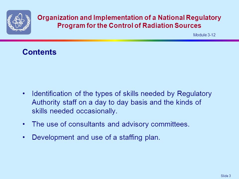 Slide 3 Organization and Implementation of a National Regulatory Program for the Control of Radiation Sources Module 3-12 Identification of the types of skills needed by Regulatory Authority staff on a day to day basis and the kinds of skills needed occasionally.