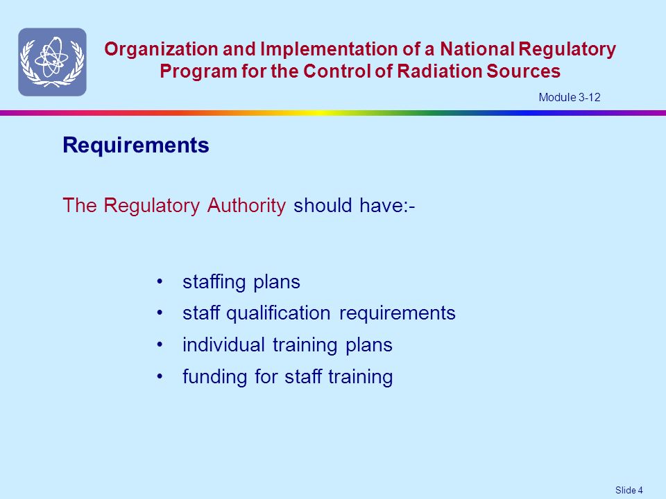 Slide 4 Organization and Implementation of a National Regulatory Program for the Control of Radiation Sources Module 3-12 The Regulatory Authority should have:- Requirements staffing plans staff qualification requirements individual training plans funding for staff training