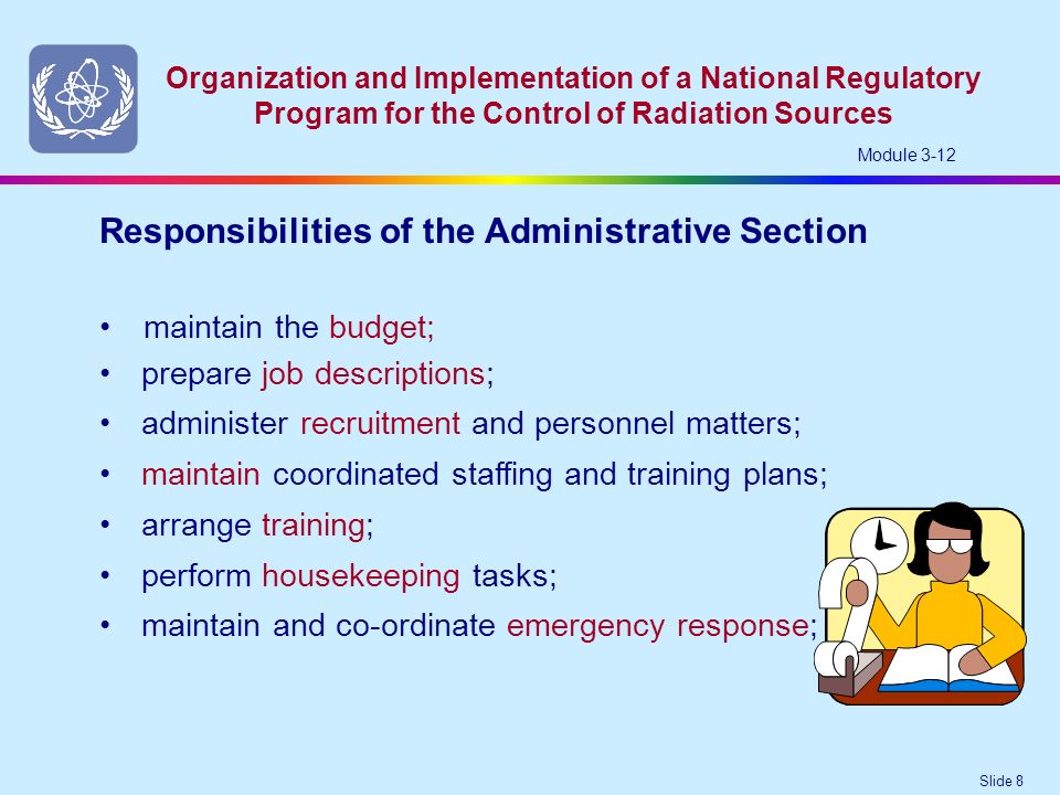 Slide 8 Organization and Implementation of a National Regulatory Program for the Control of Radiation Sources Module 3-12 maintain the budget; Responsibilities of the Administrative Section prepare job descriptions; administer recruitment and personnel matters; maintain coordinated staffing and training plans; arrange training; perform housekeeping tasks; maintain and co-ordinate emergency response;
