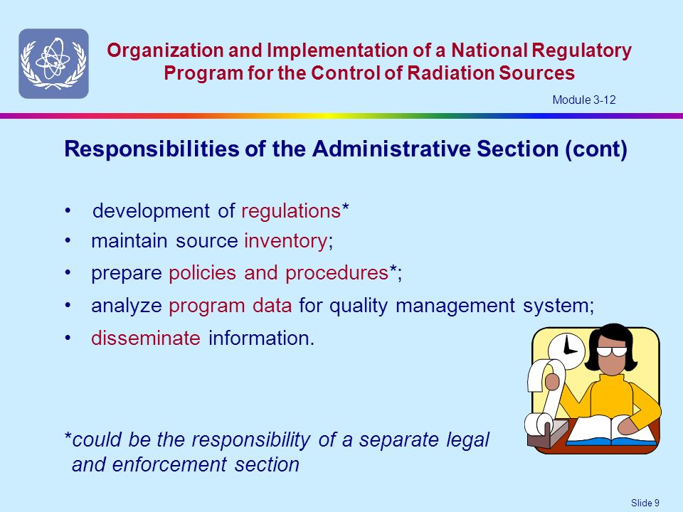 Slide 9 Organization and Implementation of a National Regulatory Program for the Control of Radiation Sources Module 3-12 development of regulations* Responsibilities of the Administrative Section (cont) *could be the responsibility of a separate legal and enforcement section maintain source inventory; prepare policies and procedures*; analyze program data for quality management system; disseminate information.