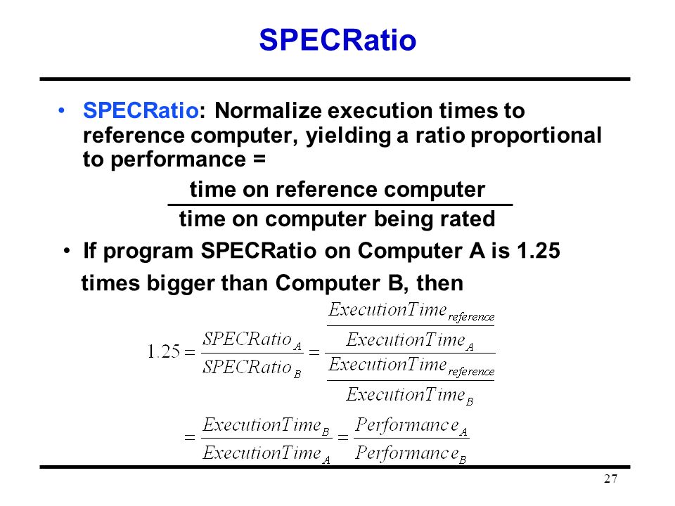 27 SPECRatio SPECRatio: Normalize execution times to reference computer, yielding a ratio proportional to performance = time on reference computer time on computer being rated If program SPECRatio on Computer A is 1.25 times bigger than Computer B, then